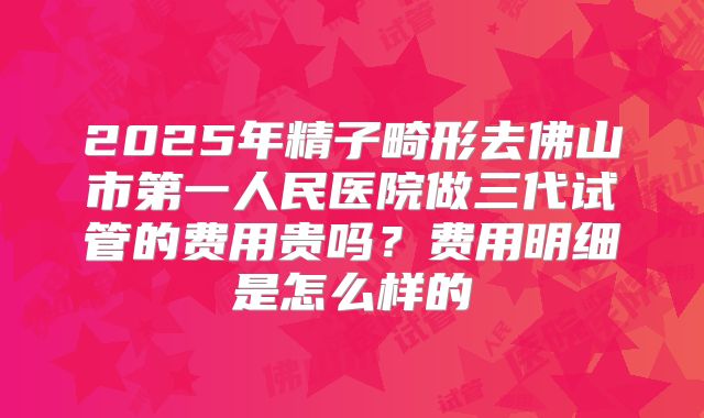 2025年精子畸形去佛山市第一人民医院做三代试管的费用贵吗?费用明细是怎么样的