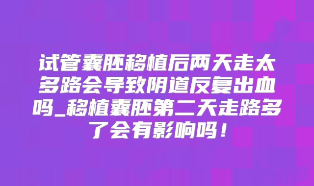 试管囊胚移植后两天走太多路会导致阴道反复出血吗_移植囊胚第二天走路多了会有影响吗！