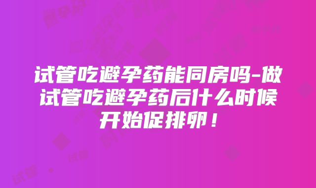 试管吃避孕药能同房吗-做试管吃避孕药后什么时候开始促排卵！