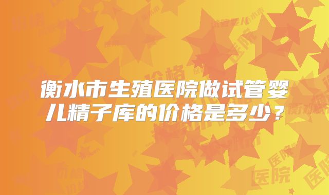 衡水市生殖医院做试管婴儿精子库的价格是多少？