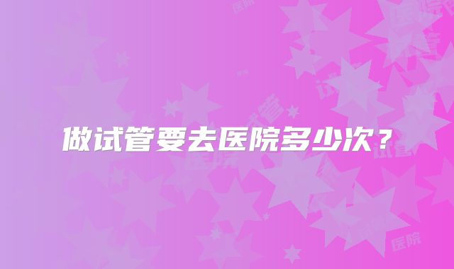 做试管要去医院多少次？