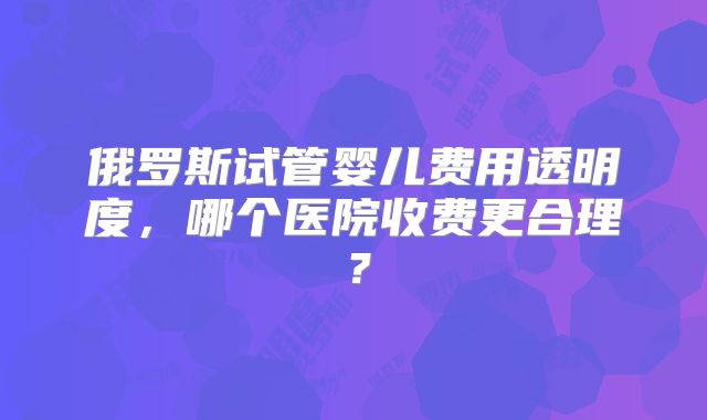 俄罗斯试管婴儿费用透明度，哪个医院收费更合理？