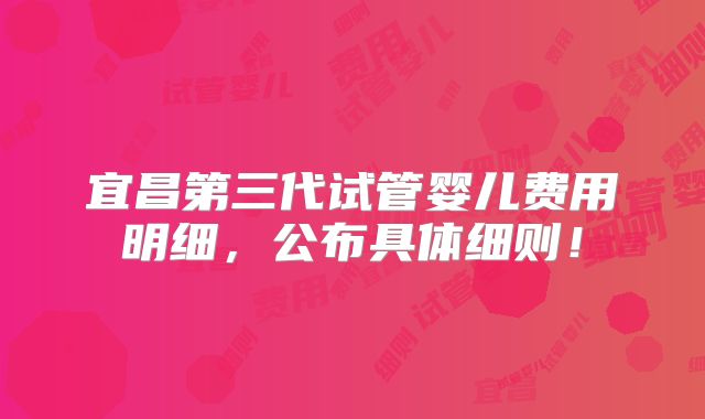 宜昌第三代试管婴儿费用明细，公布具体细则！