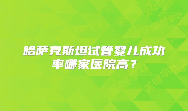 哈萨克斯坦试管婴儿成功率哪家医院高？