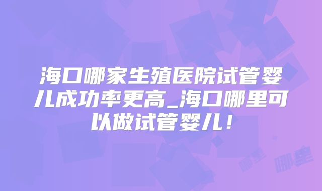 海口哪家生殖医院试管婴儿成功率更高_海口哪里可以做试管婴儿！