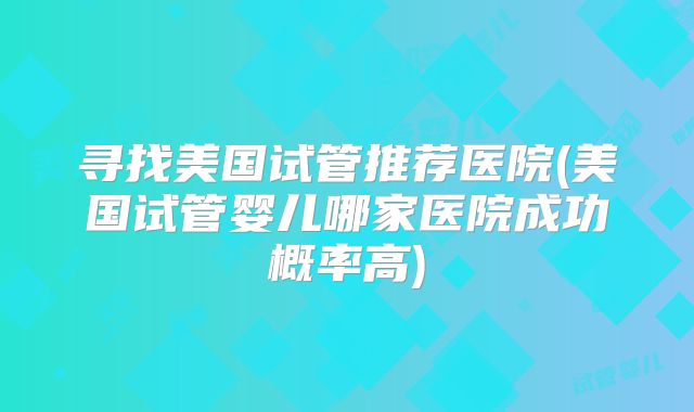 寻找美国试管推荐医院(美国试管婴儿哪家医院成功概率高)