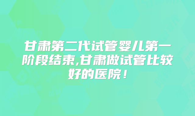 甘肃第二代试管婴儿第一阶段结束,甘肃做试管比较好的医院！