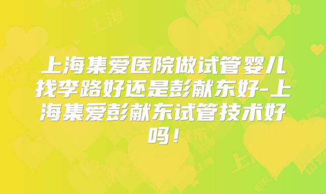 上海集爱医院做试管婴儿找李路好还是彭献东好-上海集爱彭献东试管技术好吗!