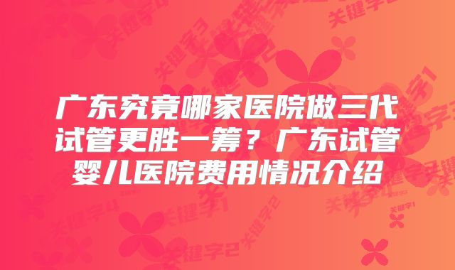 广东究竟哪家医院做三代试管更胜一筹？广东试管婴儿医院费用情况介绍