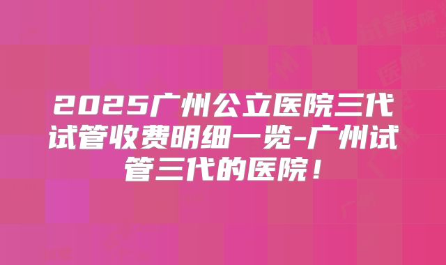 2025广州公立医院三代试管收费明细一览-广州试管三代的医院！