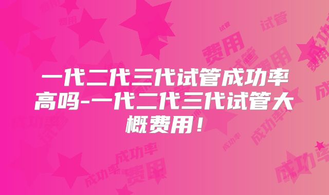 一代二代三代试管成功率高吗-一代二代三代试管大概费用！