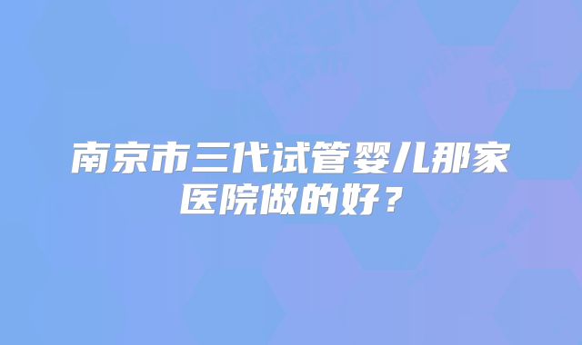 南京市三代试管婴儿那家医院做的好？
