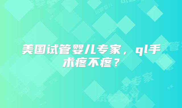 美国试管婴儿专家，ql手术疼不疼？