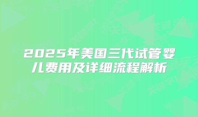 2025年美国三代试管婴儿费用及详细流程解析