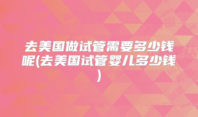 去美国做试管需要多少钱呢(去美国试管婴儿多少钱)