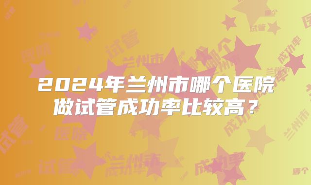 2024年兰州市哪个医院做试管成功率比较高？