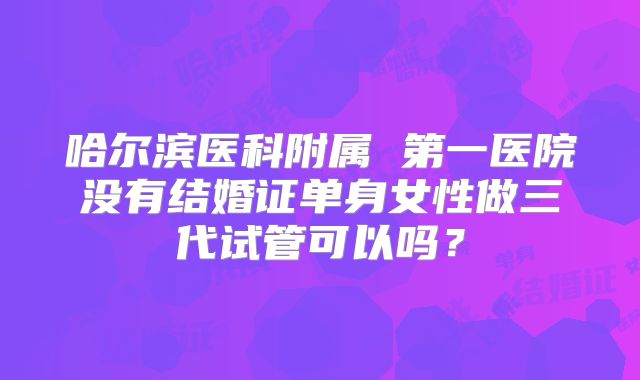 哈尔滨医科附属 第一医院没有结婚证单身女性做三代试管可以吗？