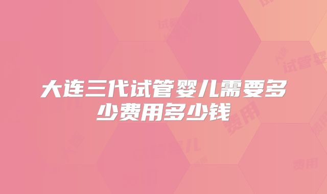 大连三代试管婴儿需要多少费用多少钱