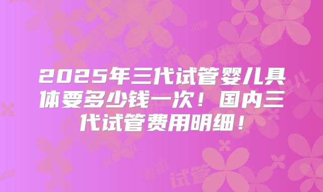 2025年三代试管婴儿具体要多少钱一次！国内三代试管费用明细！
