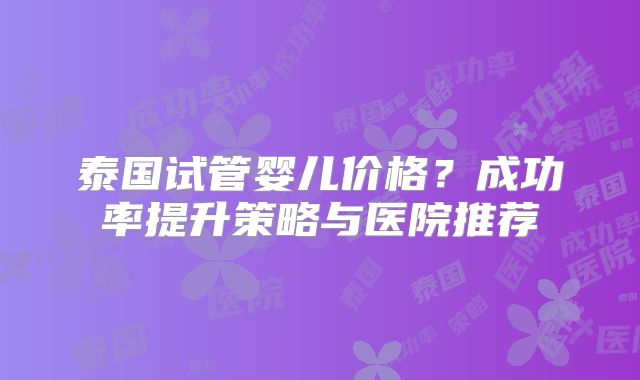 泰国试管婴儿价格？成功率提升策略与医院推荐