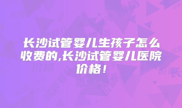 长沙试管婴儿生孩子怎么收费的,长沙试管婴儿医院价格!