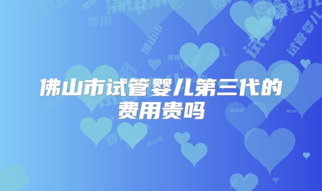 佛山市试管婴儿第三代的费用贵吗