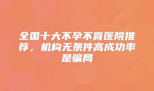 全国十大不孕不育医院推荐，机构无条件高成功率是骗局