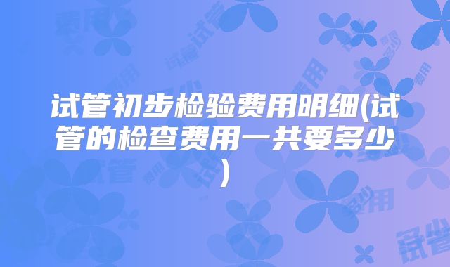 试管初步检验费用明细(试管的检查费用一共要多少)