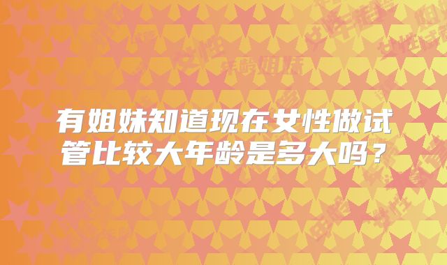 有姐妹知道现在女性做试管比较大年龄是多大吗？
