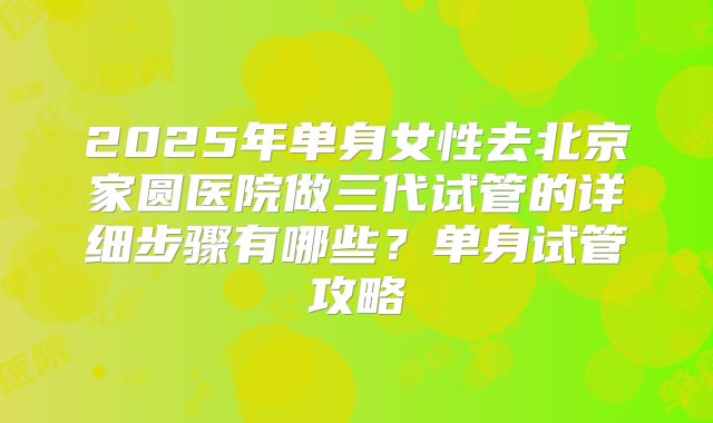 2025年单身女性去北京家圆医院做三代试管的详细步骤有哪些？单身试管攻略