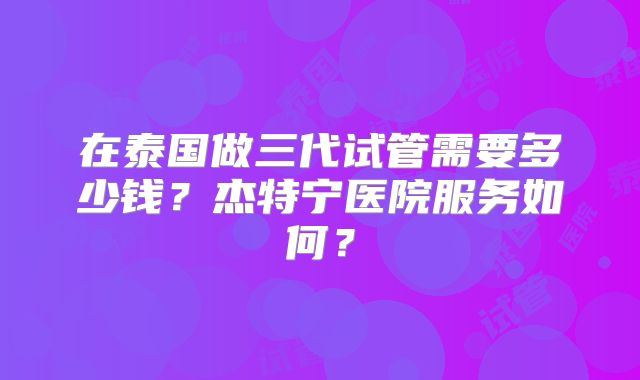 在泰国做三代试管需要多少钱？杰特宁医院服务如何？