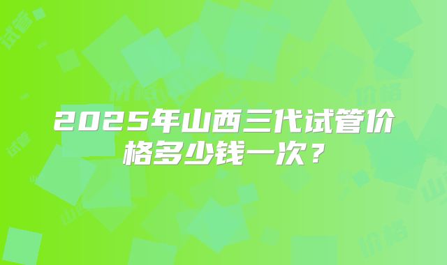 2025年山西三代试管价格多少钱一次？
