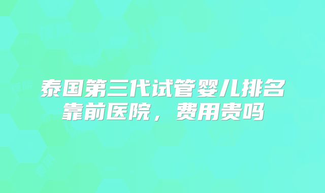 泰国第三代试管婴儿排名靠前医院，费用贵吗