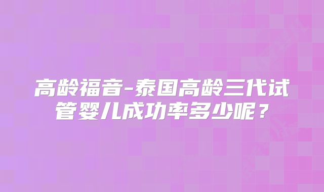 高龄福音-泰国高龄三代试管婴儿成功率多少呢？