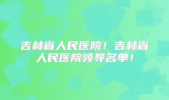 吉林省人民医院！吉林省人民医院领导名单！