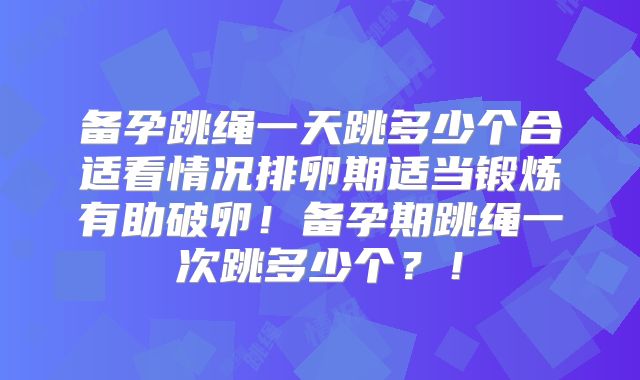 备孕跳绳一天跳多少个合适看情况排卵期适当锻炼有助破卵！备孕期跳绳一次跳多少个？！