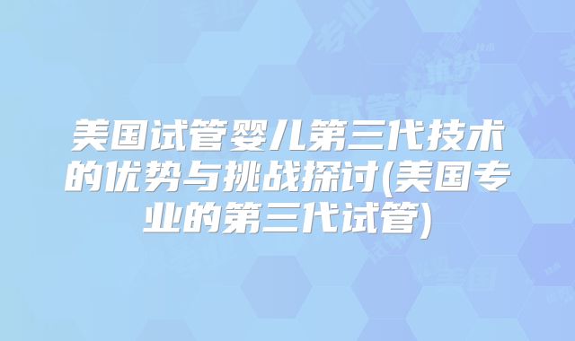 美国试管婴儿第三代技术的优势与挑战探讨(美国专业的第三代试管)