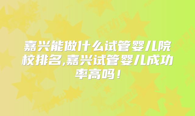 嘉兴能做什么试管婴儿院校排名,嘉兴试管婴儿成功率高吗！