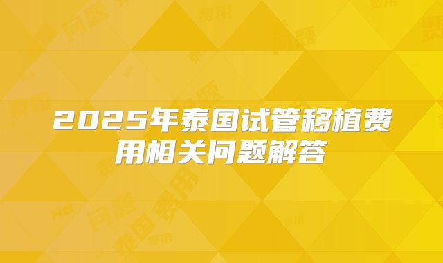 2025年泰国试管移植费用相关问题解答