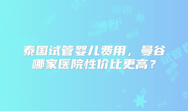 泰国试管婴儿费用，曼谷哪家医院性价比更高？