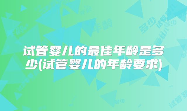 试管婴儿的最佳年龄是多少(试管婴儿的年龄要求)