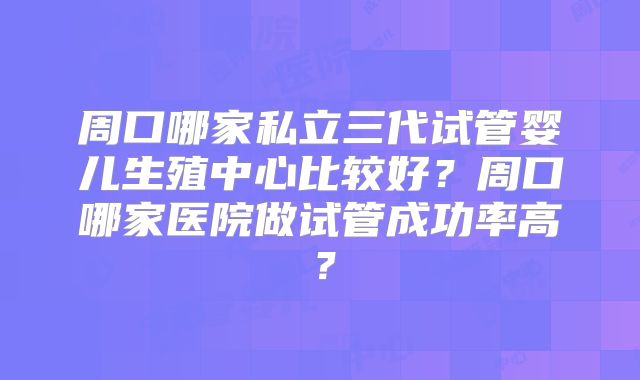 周口哪家私立三代试管婴儿生殖中心比较好？周口哪家医院做试管成功率高？