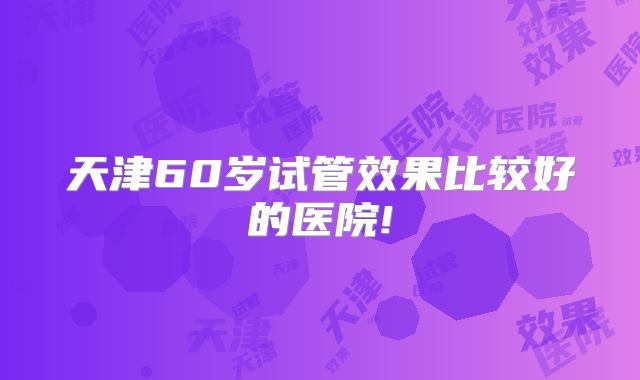 天津60岁试管效果比较好的医院!