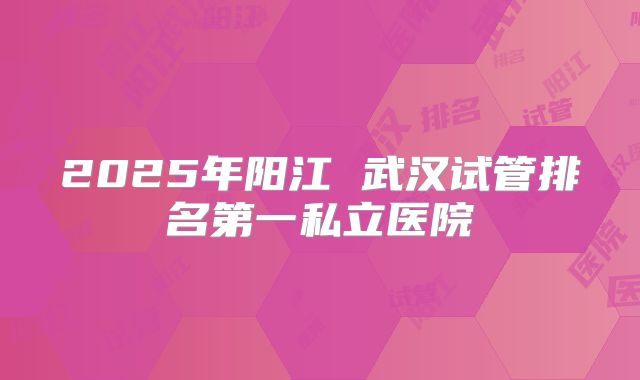 2025年阳江 武汉试管排名第一私立医院
