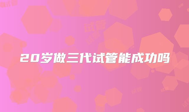 20岁做三代试管能成功吗