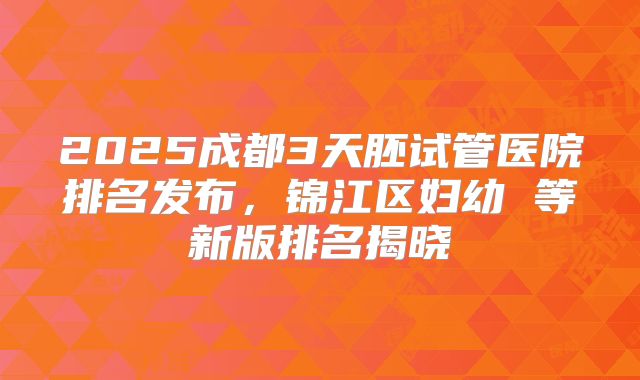 2025成都3天胚试管医院排名发布，锦江区妇幼 等新版排名揭晓