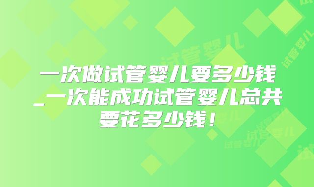一次做试管婴儿要多少钱_一次能成功试管婴儿总共要花多少钱！