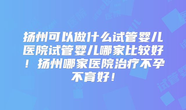 扬州可以做什么试管婴儿医院试管婴儿哪家比较好！扬州哪家医院治疗不孕不育好！