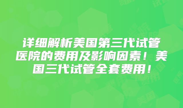 详细解析美国第三代试管医院的费用及影响因素！美国三代试管全套费用！