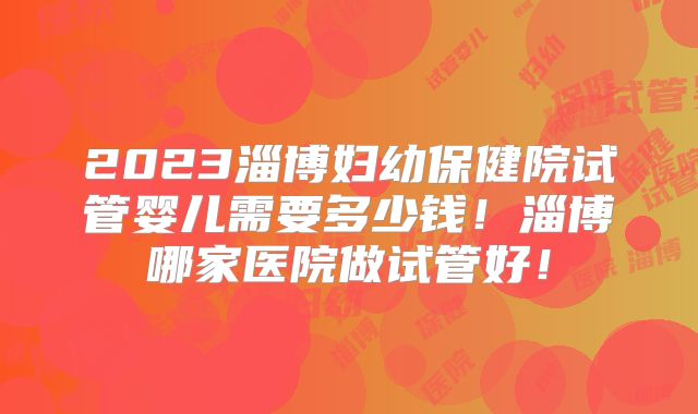2023淄博妇幼保健院试管婴儿需要多少钱！淄博哪家医院做试管好！